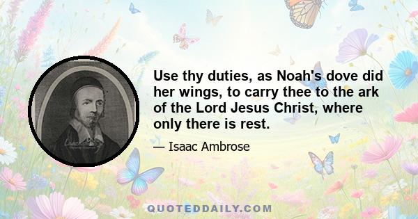 Use thy duties, as Noah's dove did her wings, to carry thee to the ark of the Lord Jesus Christ, where only there is rest.