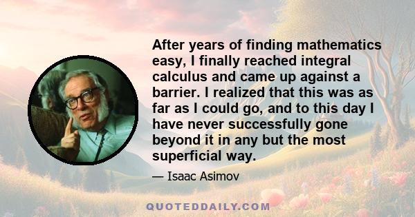 After years of finding mathematics easy, I finally reached integral calculus and came up against a barrier. I realized that this was as far as I could go, and to this day I have never successfully gone beyond it in any