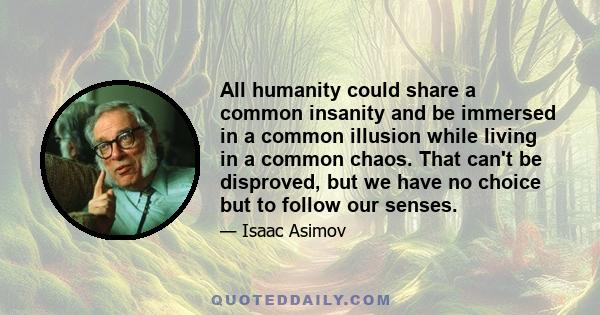 All humanity could share a common insanity and be immersed in a common illusion while living in a common chaos. That can't be disproved, but we have no choice but to follow our senses.