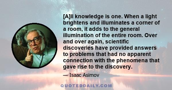 [A]ll knowledge is one. When a light brightens and illuminates a corner of a room, it adds to the general illumination of the entire room. Over and over again, scientific discoveries have provided answers to problems