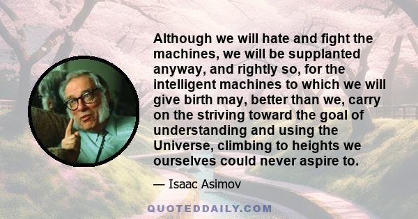 Although we will hate and fight the machines, we will be supplanted anyway, and rightly so, for the intelligent machines to which we will give birth may, better than we, carry on the striving toward the goal of