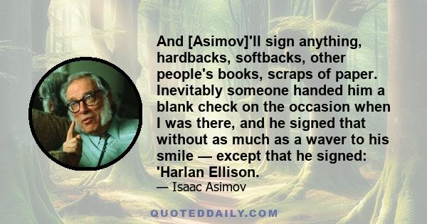 And [Asimov]'ll sign anything, hardbacks, softbacks, other people's books, scraps of paper. Inevitably someone handed him a blank check on the occasion when I was there, and he signed that without as much as a waver to