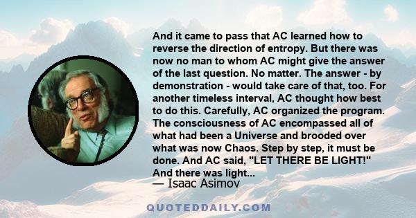 And it came to pass that AC learned how to reverse the direction of entropy. But there was now no man to whom AC might give the answer of the last question. No matter. The answer - by demonstration - would take care of