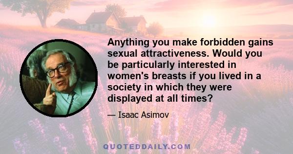 Anything you make forbidden gains sexual attractiveness. Would you be particularly interested in women's breasts if you lived in a society in which they were displayed at all times?