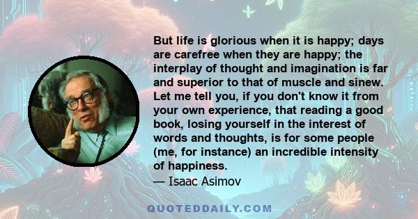 But life is glorious when it is happy; days are carefree when they are happy; the interplay of thought and imagination is far and superior to that of muscle and sinew. Let me tell you, if you don't know it from your own 