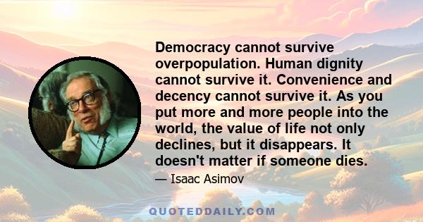 Democracy cannot survive overpopulation. Human dignity cannot survive it. Convenience and decency cannot survive it. As you put more and more people into the world, the value of life not only declines, but it