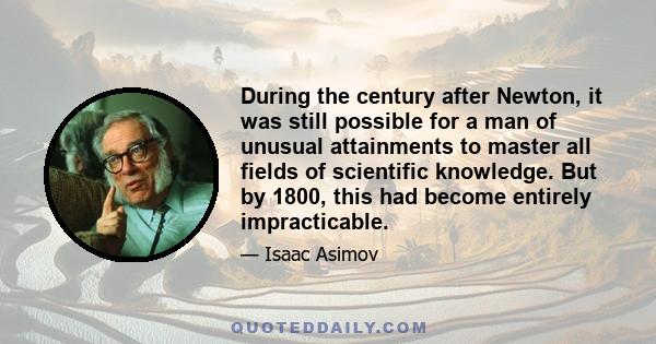 During the century after Newton, it was still possible for a man of unusual attainments to master all fields of scientific knowledge. But by 1800, this had become entirely impracticable.