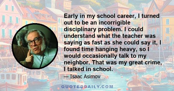 Early in my school career, I turned out to be an incorrigible disciplinary problem. I could understand what the teacher was saying as fast as she could say it, I found time hanging heavy, so I would occasionally talk to 