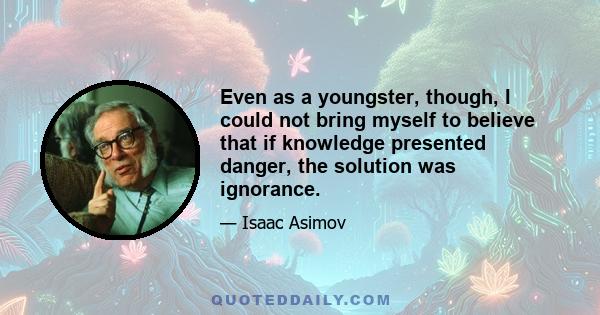 Even as a youngster, though, I could not bring myself to believe that if knowledge presented danger, the solution was ignorance. To me, it always seemed that the solution had to be wisdom. You did not refuse to look at