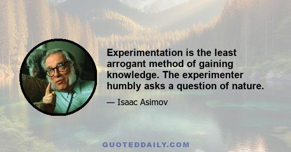 Experimentation is the least arrogant method of gaining knowledge. The experimenter humbly asks a question of nature.