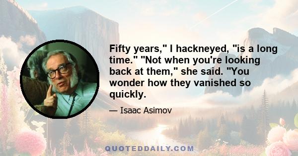 Fifty years, I hackneyed, is a long time. Not when you're looking back at them, she said. You wonder how they vanished so quickly.