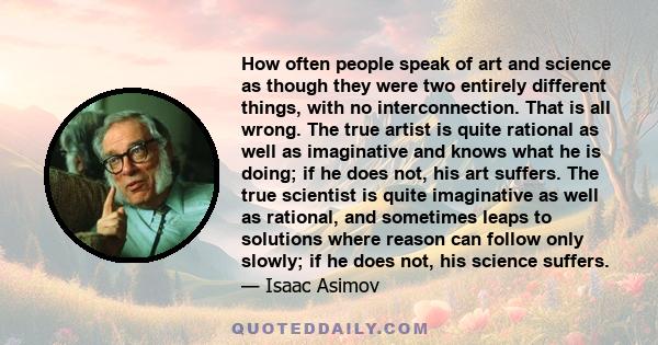 How often people speak of art and science as though they were two entirely different things, with no interconnection. That is all wrong. The true artist is quite rational as well as imaginative and knows what he is