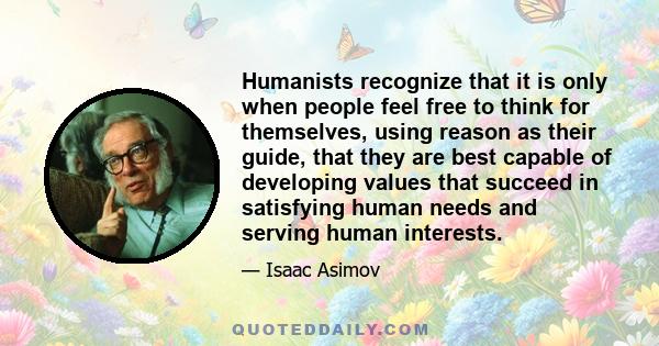 Humanists recognize that it is only when people feel free to think for themselves, using reason as their guide, that they are best capable of developing values that succeed in satisfying human needs and serving human