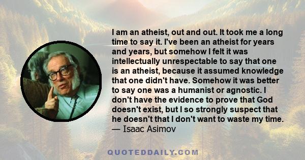 I am an atheist, out and out. It took me a long time to say it. I've been an atheist for years and years, but somehow I felt it was intellectually unrespectable to say that one is an atheist, because it assumed