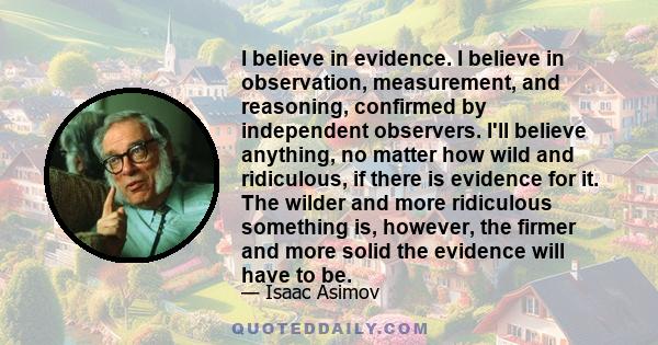 I believe in evidence. I believe in observation, measurement, and reasoning, confirmed by independent observers. I'll believe anything, no matter how wild and ridiculous, if there is evidence for it. The wilder and more 