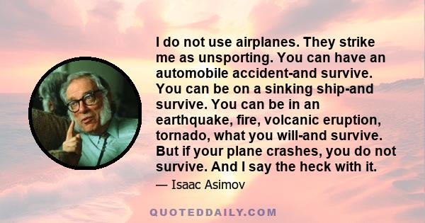 I do not use airplanes. They strike me as unsporting. You can have an automobile accident-and survive. You can be on a sinking ship-and survive. You can be in an earthquake, fire, volcanic eruption, tornado, what you