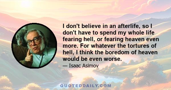 I don't believe in an afterlife, so I don't have to spend my whole life fearing hell, or fearing heaven even more. For whatever the tortures of hell, I think the boredom of heaven would be even worse.