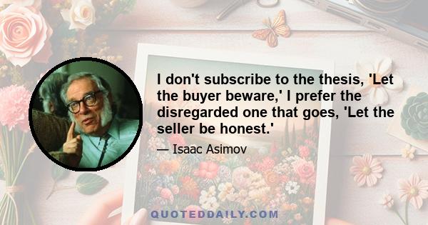 I don't subscribe to the thesis, 'Let the buyer beware,' I prefer the disregarded one that goes, 'Let the seller be honest.'