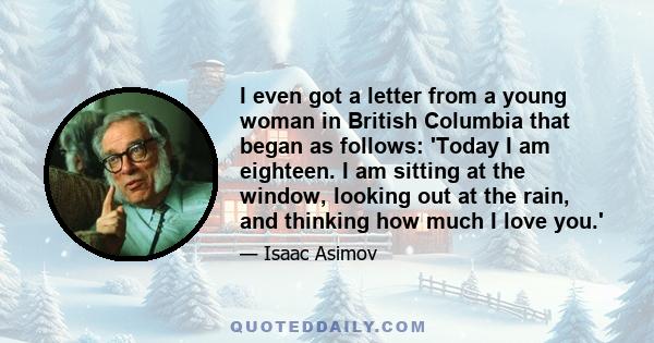 I even got a letter from a young woman in British Columbia that began as follows: 'Today I am eighteen. I am sitting at the window, looking out at the rain, and thinking how much I love you.'