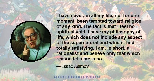 I have never, in all my life, not for one moment, been tempted toward religion of any kind. The fact is that I feel no spiritual void. I have my philosophy of life, which does not include any aspect of the supernatural