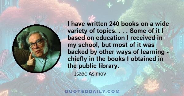 I have written 240 books on a wide variety of topics. . . . Some of it I based on education I received in my school, but most of it was backed by other ways of learning - chiefly in the books I obtained in the public