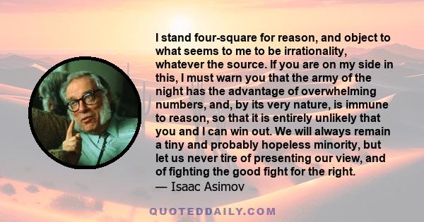 I stand four-square for reason, and object to what seems to me to be irrationality, whatever the source. If you are on my side in this, I must warn you that the army of the night has the advantage of overwhelming