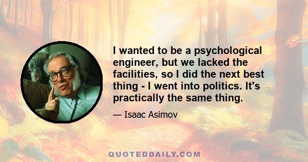 I wanted to be a psychological engineer, but we lacked the facilities, so I did the next best thing - I went into politics. It's practically the same thing.