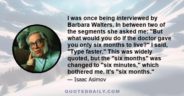 I was once being interviewed by Barbara Walters. In between two of the segments she asked me: But what would you do if the doctor gave you only six months to live? I said, Type faster. This was widely quoted, but the