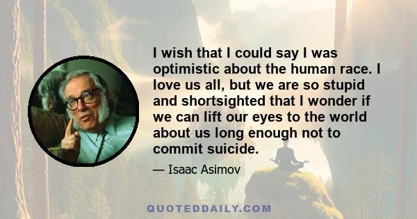 I wish that I could say I was optimistic about the human race. I love us all, but we are so stupid and shortsighted that I wonder if we can lift our eyes to the world about us long enough not to commit suicide.