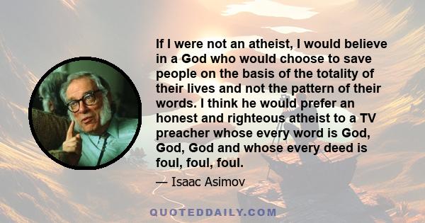 If I were not an atheist, I would believe in a God who would choose to save people on the basis of the totality of their lives and not the pattern of their words. I think he would prefer an honest and righteous atheist