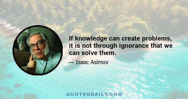 If knowledge can create problems, it is not through ignorance that we can solve them.