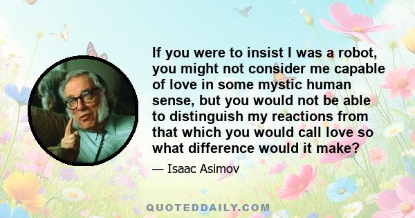 If you were to insist I was a robot, you might not consider me capable of love in some mystic human sense, but you would not be able to distinguish my reactions from that which you would call love so what difference