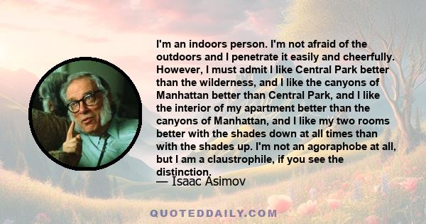 I'm an indoors person. I'm not afraid of the outdoors and I penetrate it easily and cheerfully. However, I must admit I like Central Park better than the wilderness, and I like the canyons of Manhattan better than