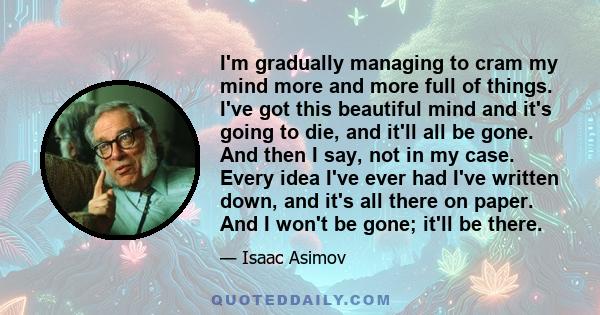 I'm gradually managing to cram my mind more and more full of things. I've got this beautiful mind and it's going to die, and it'll all be gone. And then I say, not in my case. Every idea I've ever had I've written down, 