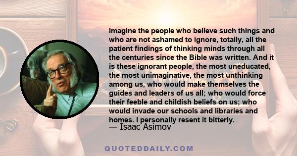 Imagine the people who believe such things and who are not ashamed to ignore, totally, all the patient findings of thinking minds through all the centuries since the Bible was written. And it is these ignorant people,