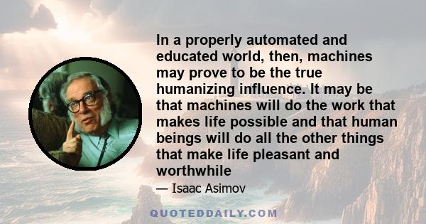 In a properly automated and educated world, then, machines may prove to be the true humanizing influence. It may be that machines will do the work that makes life possible and that human beings will do all the other