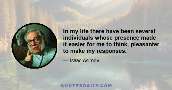 In my life there have been several individuals whose presence made it easier for me to think, pleasanter to make my responses.