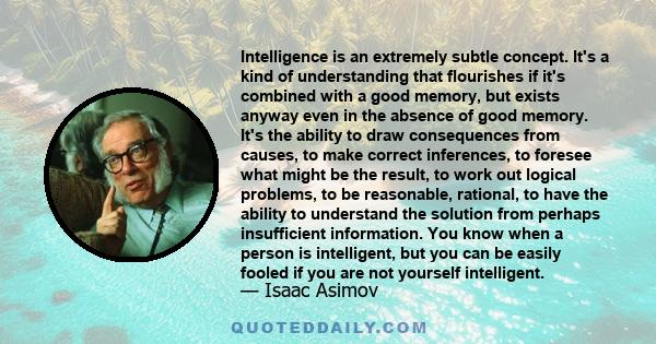 Intelligence is an extremely subtle concept. It's a kind of understanding that flourishes if it's combined with a good memory, but exists anyway even in the absence of good memory. It's the ability to draw consequences