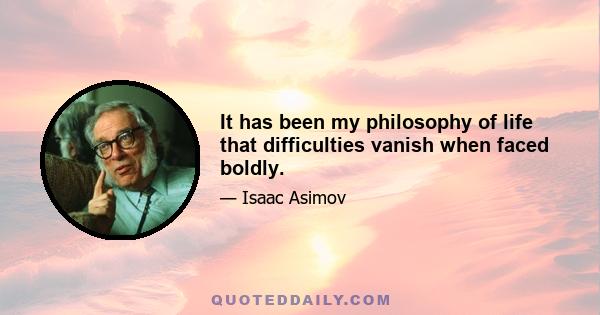 It has been my philosophy of life that difficulties vanish when faced boldly.