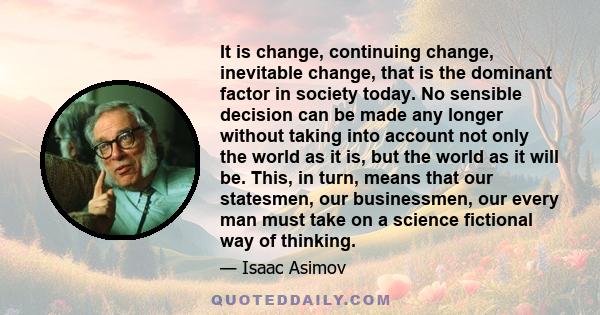 It is change, continuing change, inevitable change, that is the dominant factor in society today. No sensible decision can be made any longer without taking into account not only the world as it is, but the world as it