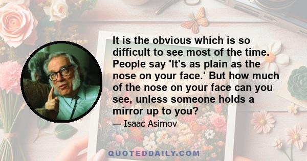 It is the obvious which is so difficult to see most of the time. People say 'It's as plain as the nose on your face.' But how much of the nose on your face can you see, unless someone holds a mirror up to you?