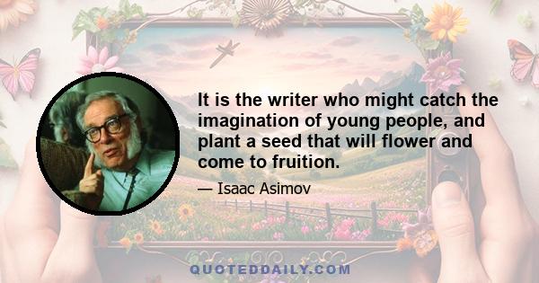 It is the writer who might catch the imagination of young people, and plant a seed that will flower and come to fruition.