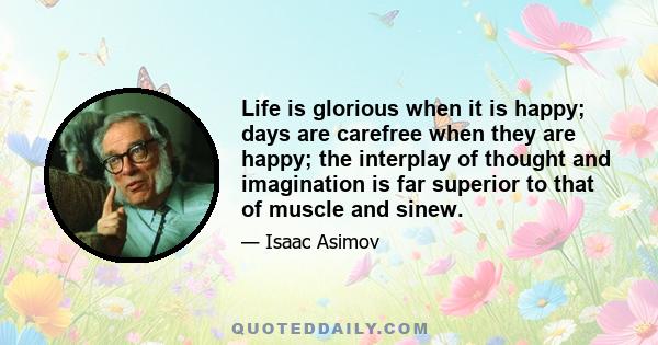 Life is glorious when it is happy; days are carefree when they are happy; the interplay of thought and imagination is far superior to that of muscle and sinew.