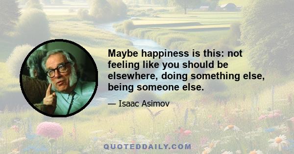 Maybe happiness is this: not feeling like you should be elsewhere, doing something else, being someone else.