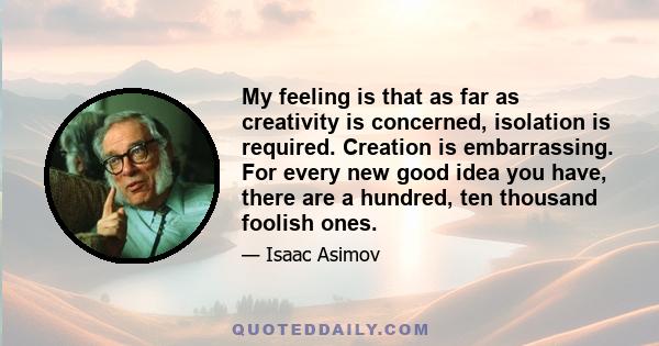 My feeling is that as far as creativity is concerned, isolation is required. Creation is embarrassing. For every new good idea you have, there are a hundred, ten thousand foolish ones.