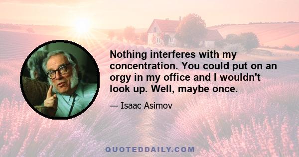 Nothing interferes with my concentration. You could put on an orgy in my office and I wouldn't look up. Well, maybe once.