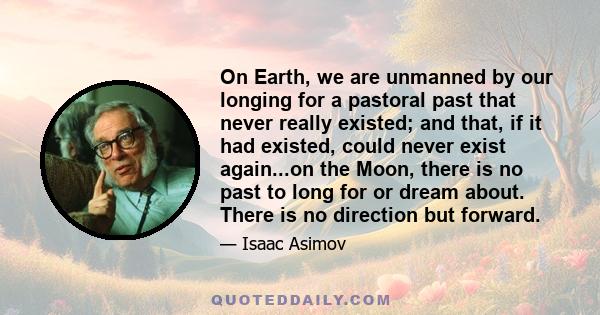 On Earth, we are unmanned by our longing for a pastoral past that never really existed; and that, if it had existed, could never exist again...on the Moon, there is no past to long for or dream about. There is no