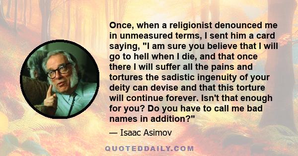 Once, when a religionist denounced me in unmeasured terms, I sent him a card saying, I am sure you believe that I will go to hell when I die, and that once there I will suffer all the pains and tortures the sadistic