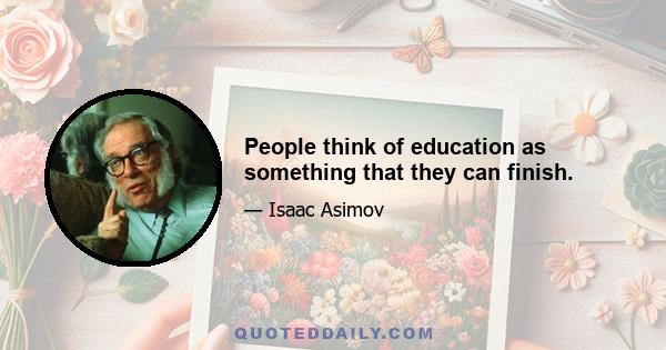 People think of education as something that they can finish.