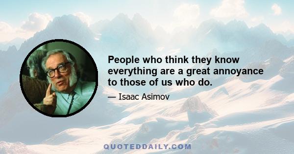 People who think they know everything are a great annoyance to those of us who do.